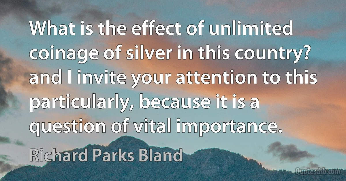 What is the effect of unlimited coinage of silver in this country? and I invite your attention to this particularly, because it is a question of vital importance. (Richard Parks Bland)