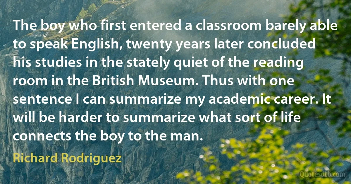 The boy who first entered a classroom barely able to speak English, twenty years later concluded his studies in the stately quiet of the reading room in the British Museum. Thus with one sentence I can summarize my academic career. It will be harder to summarize what sort of life connects the boy to the man. (Richard Rodriguez)