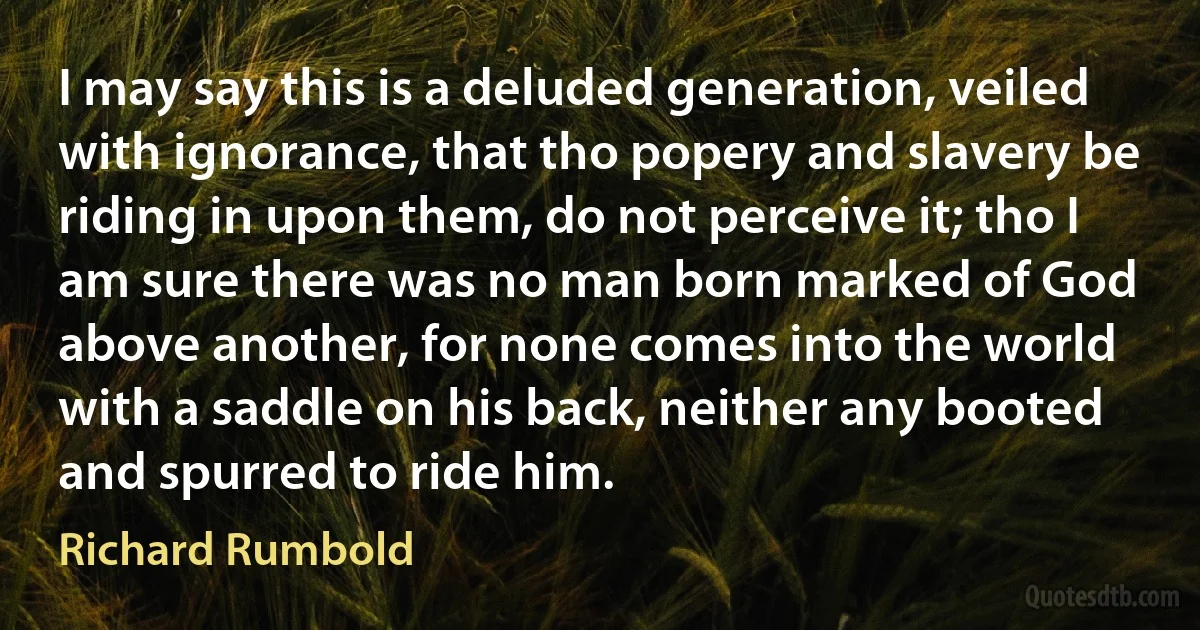 I may say this is a deluded generation, veiled with ignorance, that tho popery and slavery be riding in upon them, do not perceive it; tho I am sure there was no man born marked of God above another, for none comes into the world with a saddle on his back, neither any booted and spurred to ride him. (Richard Rumbold)