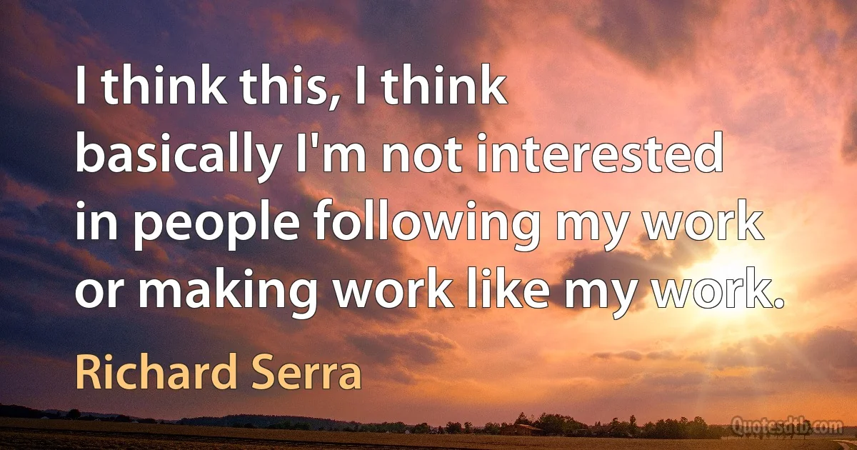 I think this, I think basically I'm not interested in people following my work or making work like my work. (Richard Serra)