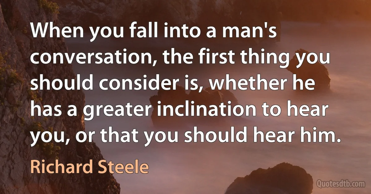 When you fall into a man's conversation, the first thing you should consider is, whether he has a greater inclination to hear you, or that you should hear him. (Richard Steele)