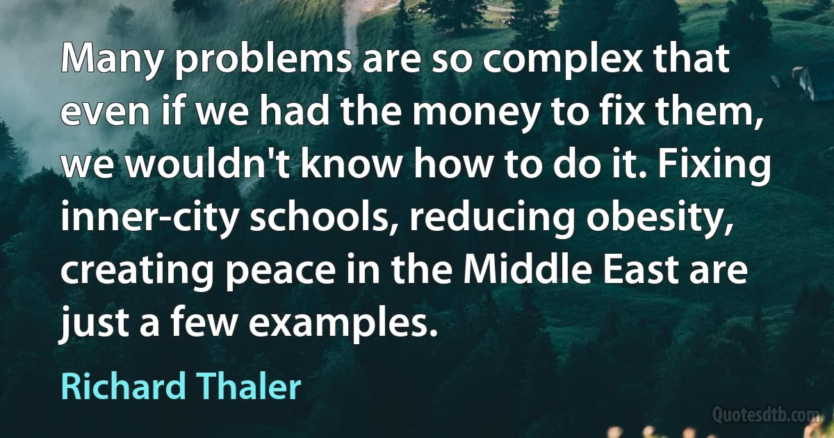 Many problems are so complex that even if we had the money to fix them, we wouldn't know how to do it. Fixing inner-city schools, reducing obesity, creating peace in the Middle East are just a few examples. (Richard Thaler)