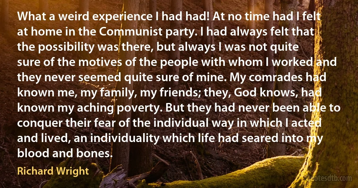 What a weird experience I had had! At no time had I felt at home in the Communist party. I had always felt that the possibility was there, but always I was not quite sure of the motives of the people with whom I worked and they never seemed quite sure of mine. My comrades had known me, my family, my friends; they, God knows, had known my aching poverty. But they had never been able to conquer their fear of the individual way in which I acted and lived, an individuality which life had seared into my blood and bones. (Richard Wright)