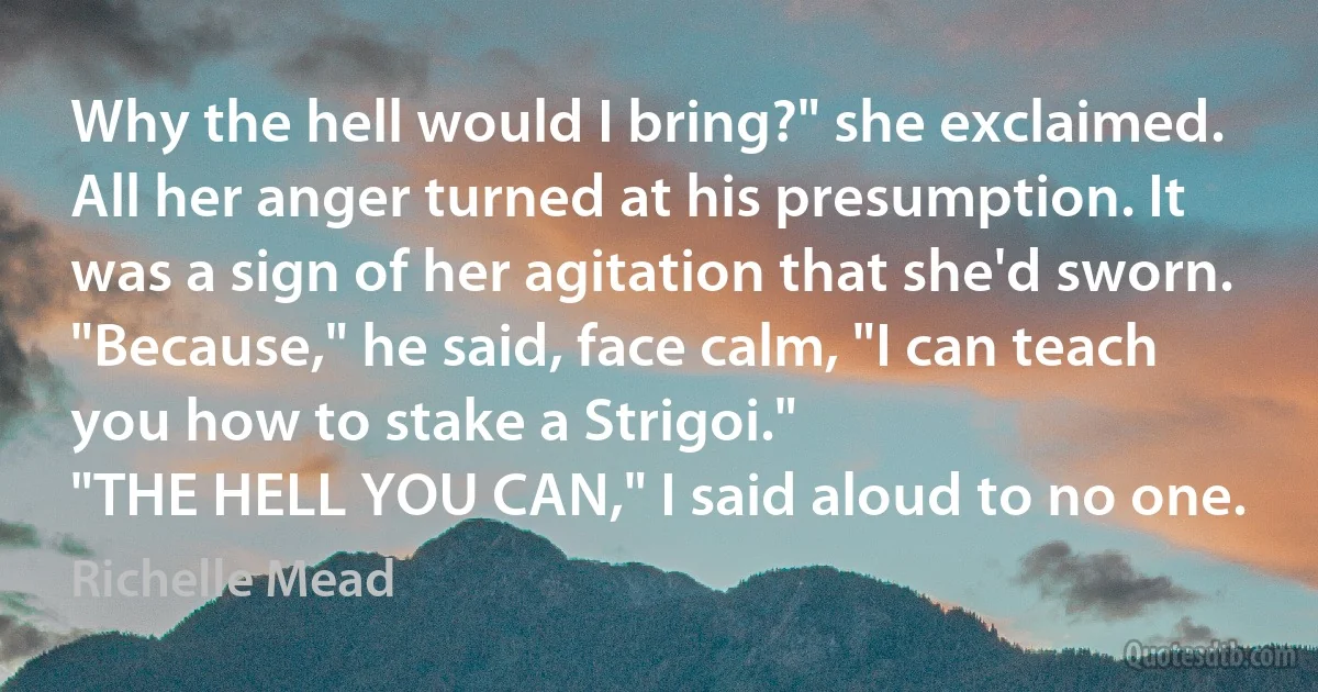 Why the hell would I bring?" she exclaimed. All her anger turned at his presumption. It was a sign of her agitation that she'd sworn.
"Because," he said, face calm, "I can teach you how to stake a Strigoi."
"THE HELL YOU CAN," I said aloud to no one. (Richelle Mead)