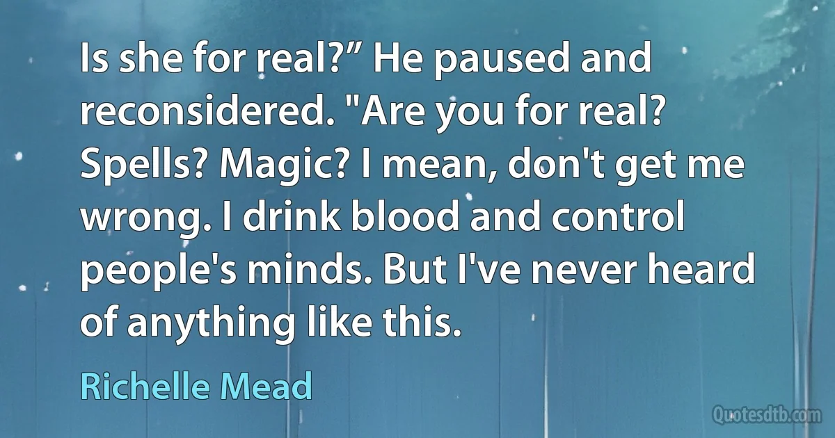 Is she for real?” He paused and reconsidered. "Are you for real? Spells? Magic? I mean, don't get me wrong. I drink blood and control people's minds. But I've never heard of anything like this. (Richelle Mead)