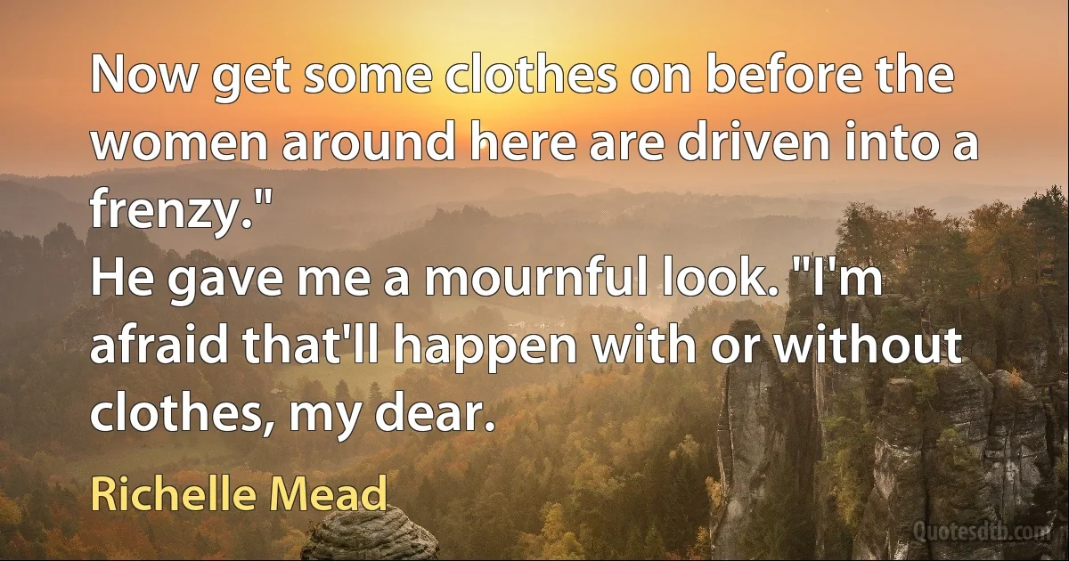 Now get some clothes on before the women around here are driven into a frenzy."
He gave me a mournful look. "I'm afraid that'll happen with or without clothes, my dear. (Richelle Mead)