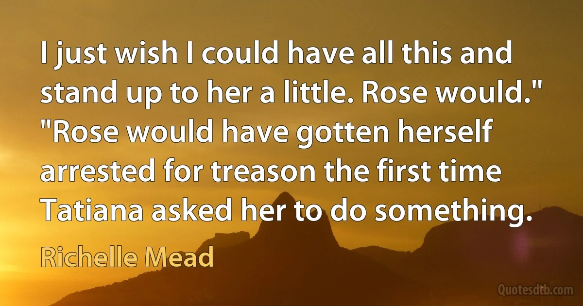 I just wish I could have all this and stand up to her a little. Rose would."
"Rose would have gotten herself arrested for treason the first time Tatiana asked her to do something. (Richelle Mead)