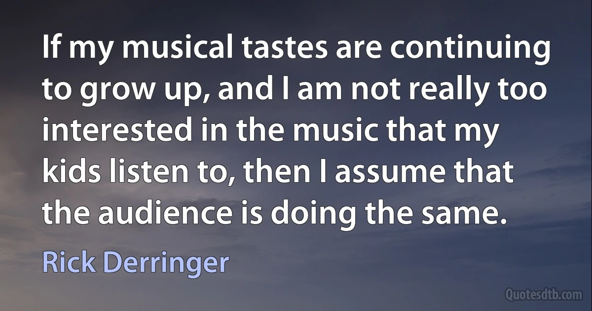 If my musical tastes are continuing to grow up, and I am not really too interested in the music that my kids listen to, then I assume that the audience is doing the same. (Rick Derringer)