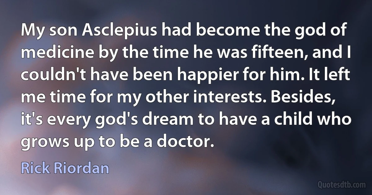 My son Asclepius had become the god of medicine by the time he was fifteen, and I couldn't have been happier for him. It left me time for my other interests. Besides, it's every god's dream to have a child who grows up to be a doctor. (Rick Riordan)