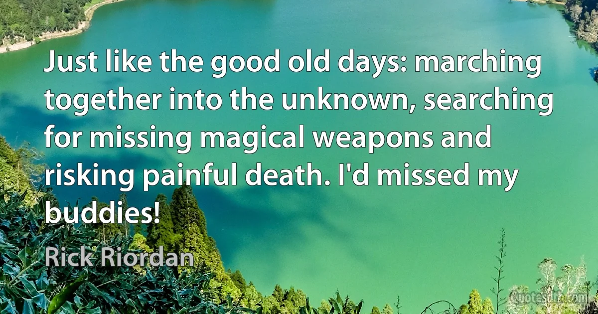 Just like the good old days: marching together into the unknown, searching for missing magical weapons and risking painful death. I'd missed my buddies! (Rick Riordan)