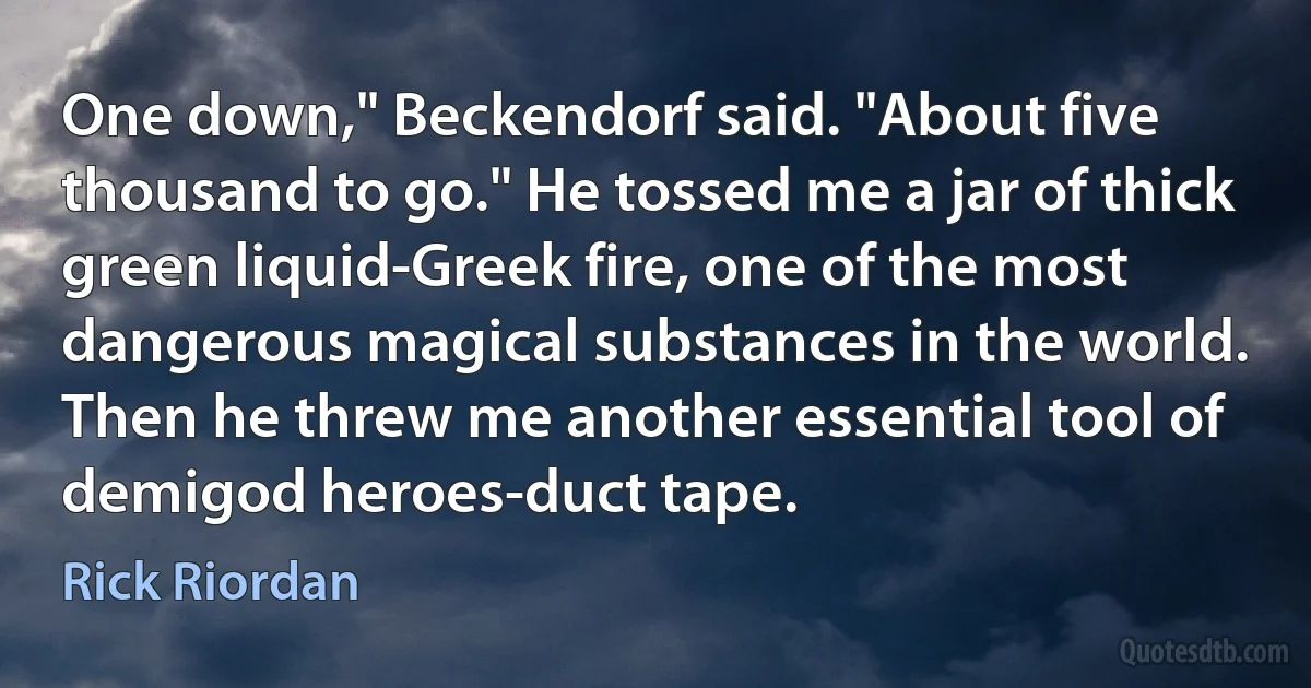 One down," Beckendorf said. "About five thousand to go." He tossed me a jar of thick green liquid-Greek fire, one of the most dangerous magical substances in the world. Then he threw me another essential tool of demigod heroes-duct tape. (Rick Riordan)