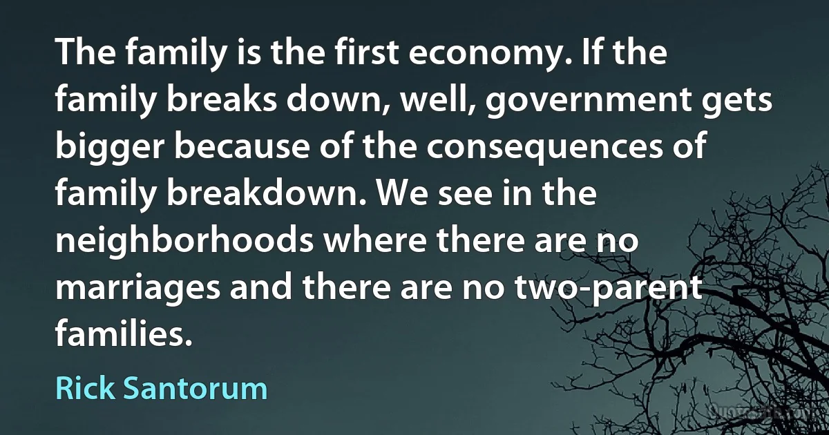 The family is the first economy. If the family breaks down, well, government gets bigger because of the consequences of family breakdown. We see in the neighborhoods where there are no marriages and there are no two-parent families. (Rick Santorum)