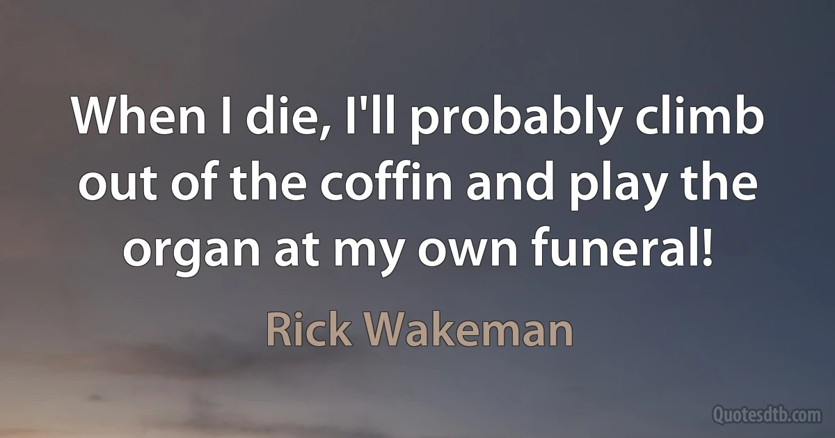 When I die, I'll probably climb out of the coffin and play the organ at my own funeral! (Rick Wakeman)