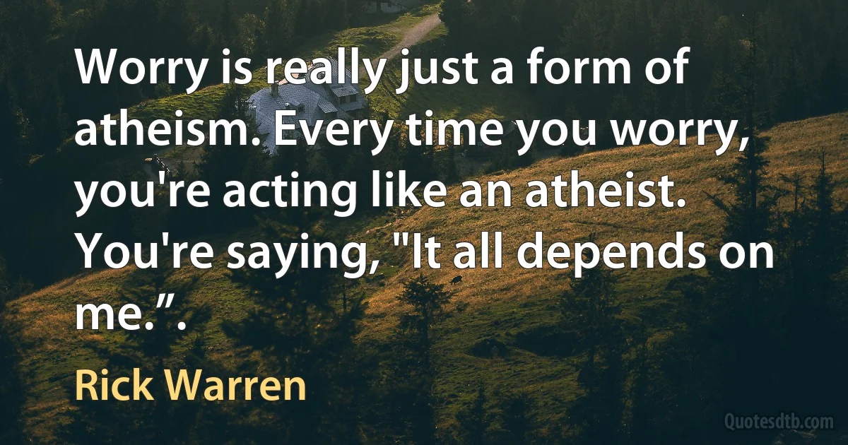 Worry is really just a form of atheism. Every time you worry, you're acting like an atheist. You're saying, "It all depends on me.”. (Rick Warren)