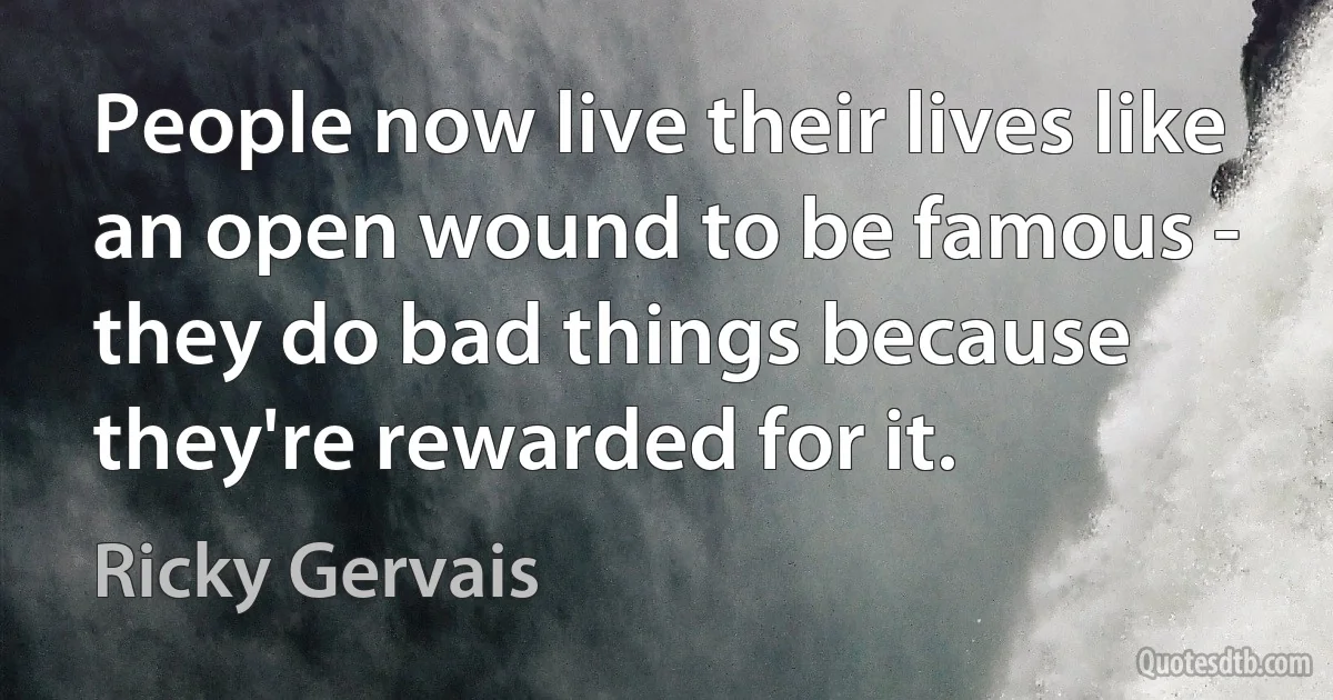 People now live their lives like an open wound to be famous - they do bad things because they're rewarded for it. (Ricky Gervais)