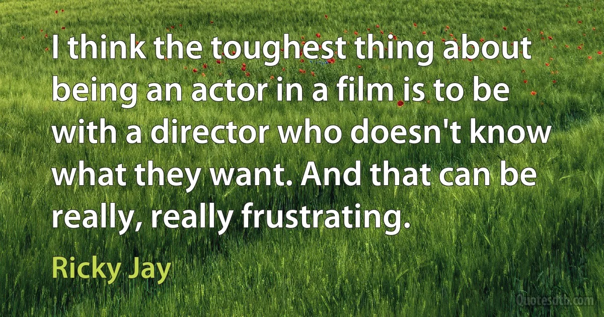 I think the toughest thing about being an actor in a film is to be with a director who doesn't know what they want. And that can be really, really frustrating. (Ricky Jay)