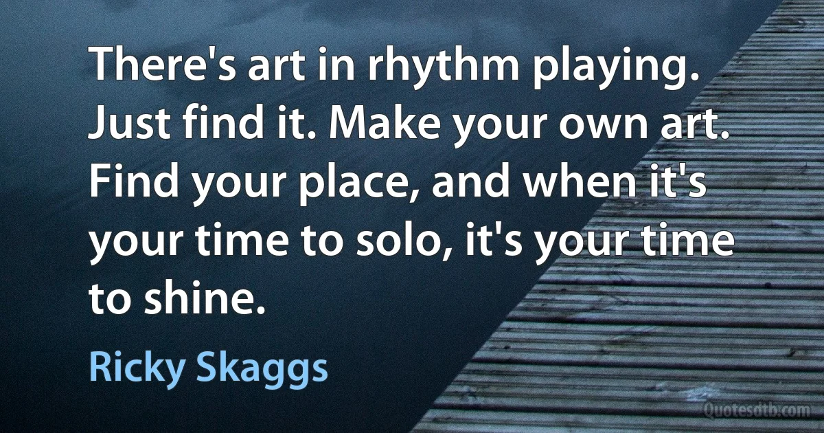 There's art in rhythm playing. Just find it. Make your own art. Find your place, and when it's your time to solo, it's your time to shine. (Ricky Skaggs)