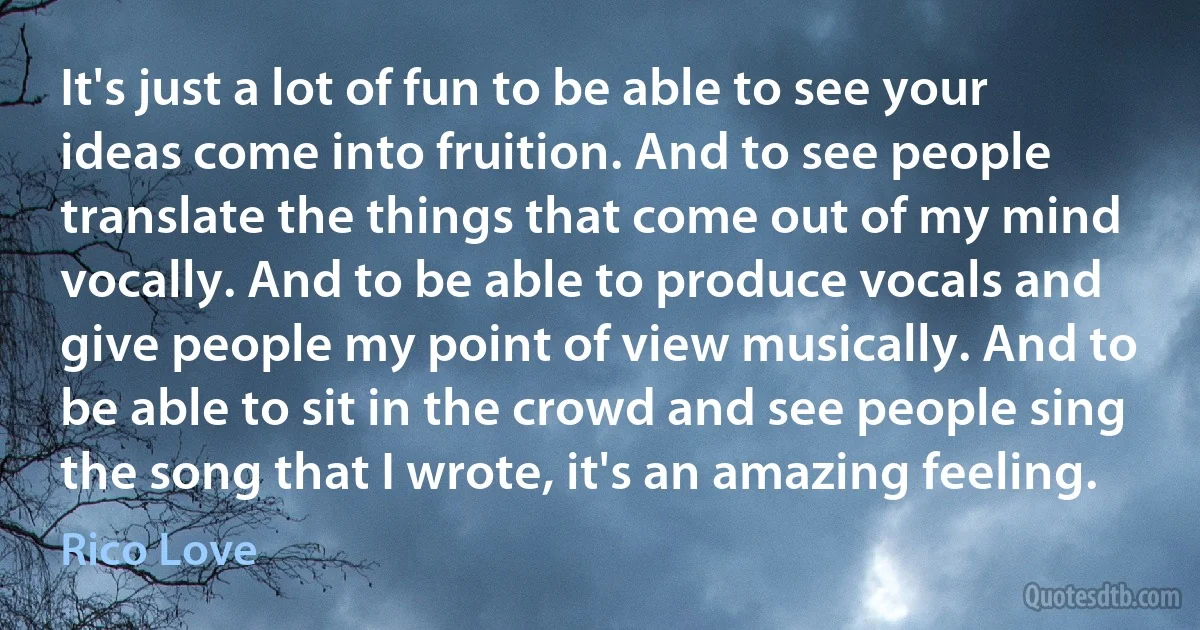 It's just a lot of fun to be able to see your ideas come into fruition. And to see people translate the things that come out of my mind vocally. And to be able to produce vocals and give people my point of view musically. And to be able to sit in the crowd and see people sing the song that I wrote, it's an amazing feeling. (Rico Love)