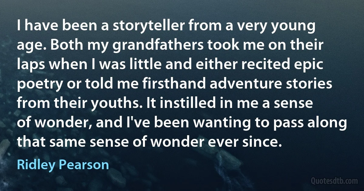 I have been a storyteller from a very young age. Both my grandfathers took me on their laps when I was little and either recited epic poetry or told me firsthand adventure stories from their youths. It instilled in me a sense of wonder, and I've been wanting to pass along that same sense of wonder ever since. (Ridley Pearson)