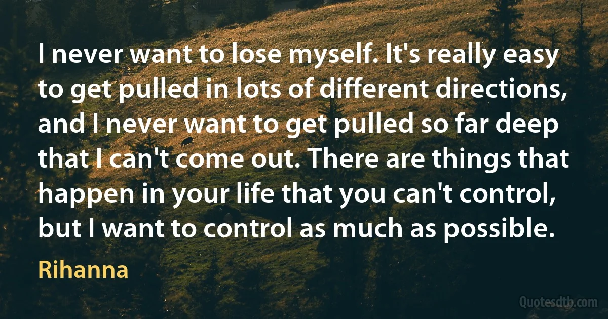 I never want to lose myself. It's really easy to get pulled in lots of different directions, and I never want to get pulled so far deep that I can't come out. There are things that happen in your life that you can't control, but I want to control as much as possible. (Rihanna)