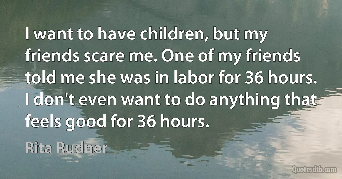 I want to have children, but my friends scare me. One of my friends told me she was in labor for 36 hours. I don't even want to do anything that feels good for 36 hours. (Rita Rudner)