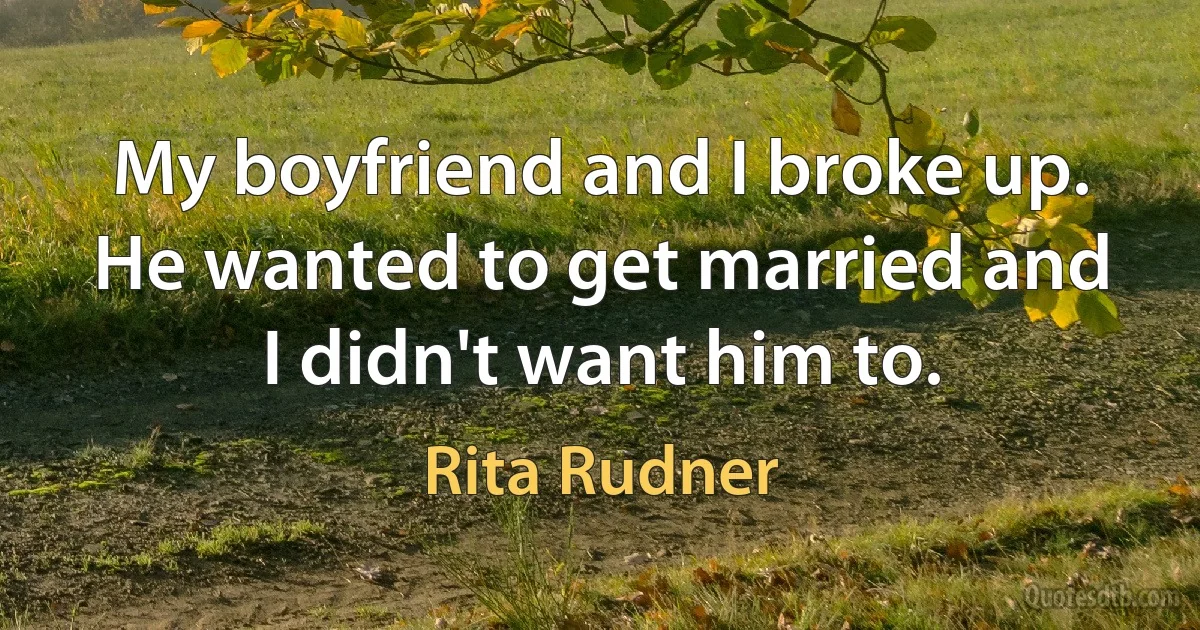 My boyfriend and I broke up. He wanted to get married and I didn't want him to. (Rita Rudner)