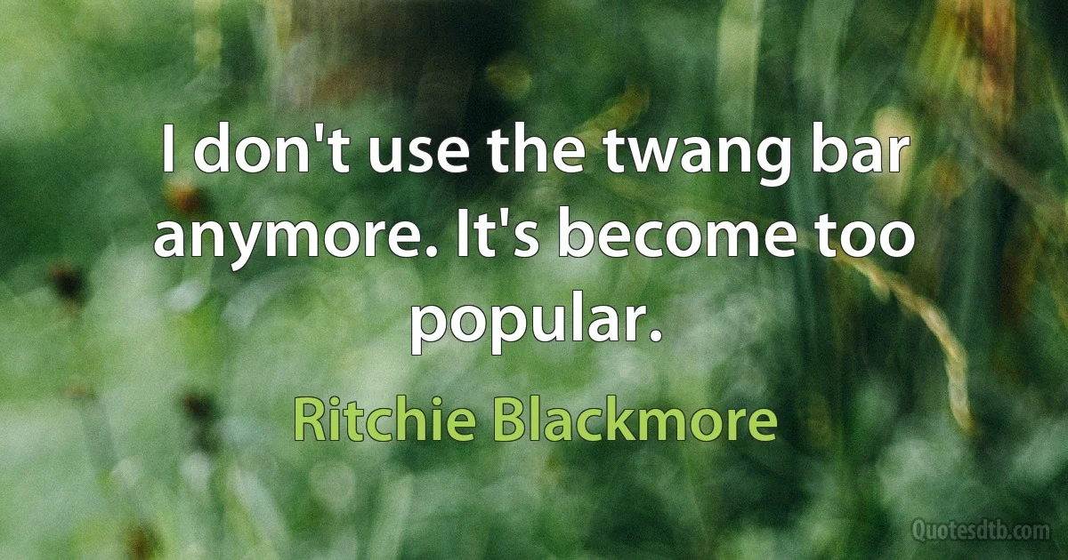 I don't use the twang bar anymore. It's become too popular. (Ritchie Blackmore)