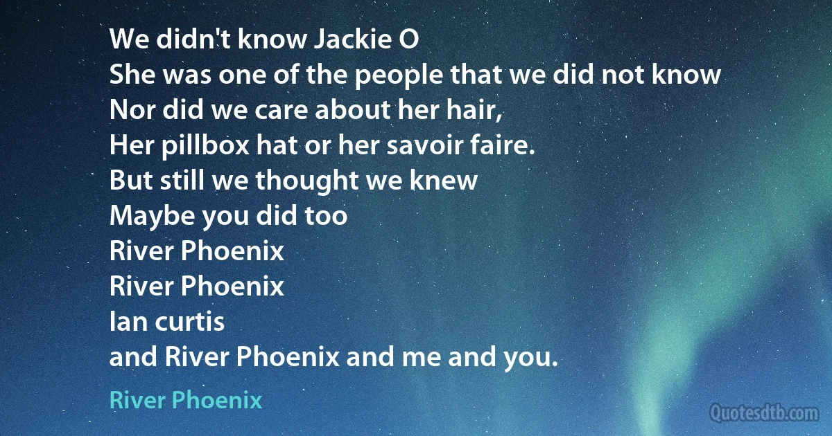 We didn't know Jackie O
She was one of the people that we did not know
Nor did we care about her hair,
Her pillbox hat or her savoir faire.
But still we thought we knew
Maybe you did too
River Phoenix
River Phoenix
Ian curtis
and River Phoenix and me and you. (River Phoenix)