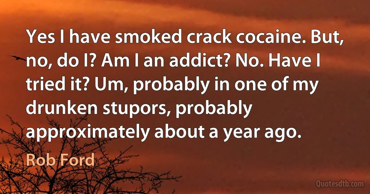 Yes I have smoked crack cocaine. But, no, do I? Am I an addict? No. Have I tried it? Um, probably in one of my drunken stupors, probably approximately about a year ago. (Rob Ford)