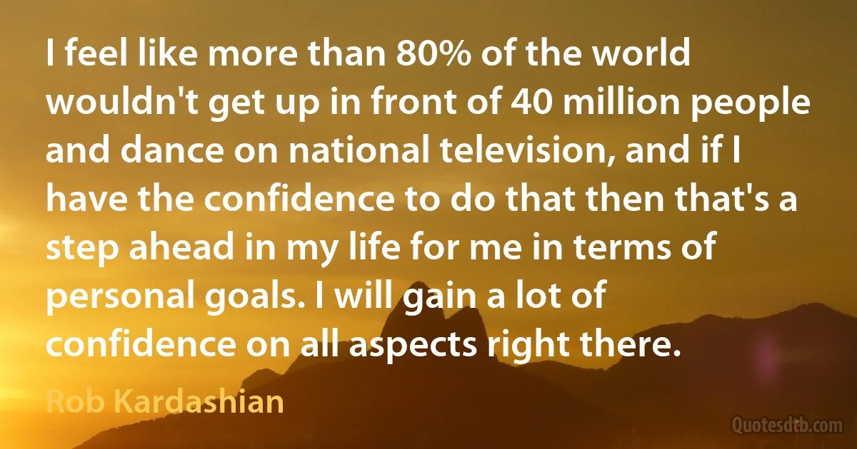 I feel like more than 80% of the world wouldn't get up in front of 40 million people and dance on national television, and if I have the confidence to do that then that's a step ahead in my life for me in terms of personal goals. I will gain a lot of confidence on all aspects right there. (Rob Kardashian)