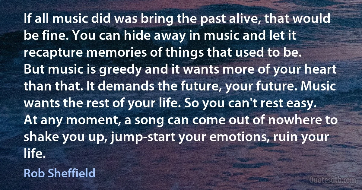 If all music did was bring the past alive, that would be fine. You can hide away in music and let it recapture memories of things that used to be.
But music is greedy and it wants more of your heart than that. It demands the future, your future. Music wants the rest of your life. So you can't rest easy.
At any moment, a song can come out of nowhere to shake you up, jump-start your emotions, ruin your life. (Rob Sheffield)