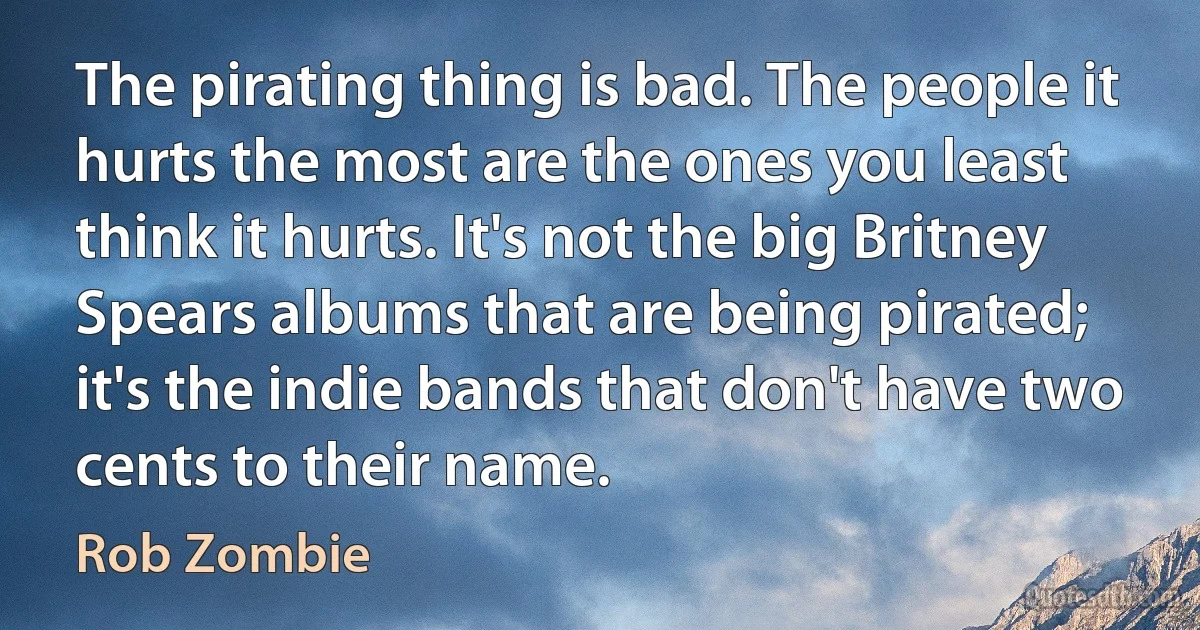 The pirating thing is bad. The people it hurts the most are the ones you least think it hurts. It's not the big Britney Spears albums that are being pirated; it's the indie bands that don't have two cents to their name. (Rob Zombie)