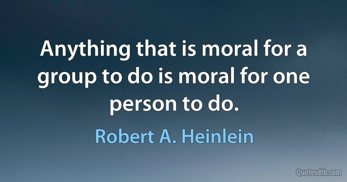 Anything that is moral for a group to do is moral for one person to do. (Robert A. Heinlein)