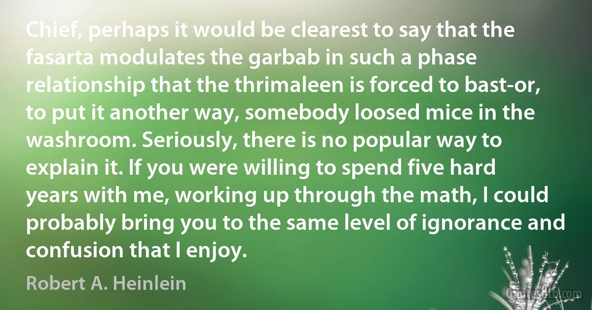 Chief, perhaps it would be clearest to say that the fasarta modulates the garbab in such a phase relationship that the thrimaleen is forced to bast-or, to put it another way, somebody loosed mice in the washroom. Seriously, there is no popular way to explain it. If you were willing to spend five hard years with me, working up through the math, I could probably bring you to the same level of ignorance and confusion that I enjoy. (Robert A. Heinlein)
