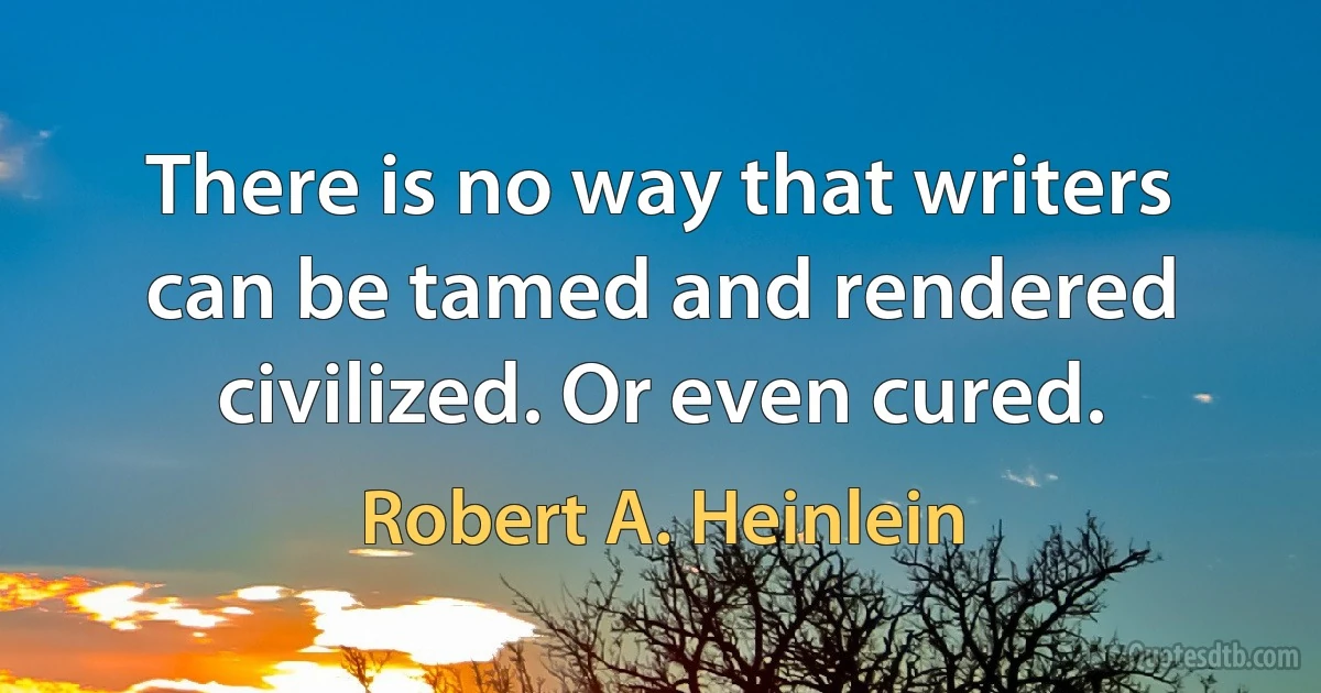 There is no way that writers can be tamed and rendered civilized. Or even cured. (Robert A. Heinlein)