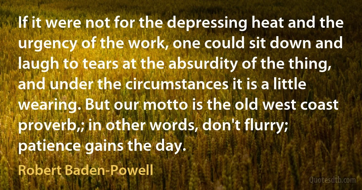 If it were not for the depressing heat and the urgency of the work, one could sit down and laugh to tears at the absurdity of the thing, and under the circumstances it is a little wearing. But our motto is the old west coast proverb,; in other words, don't flurry; patience gains the day. (Robert Baden-Powell)