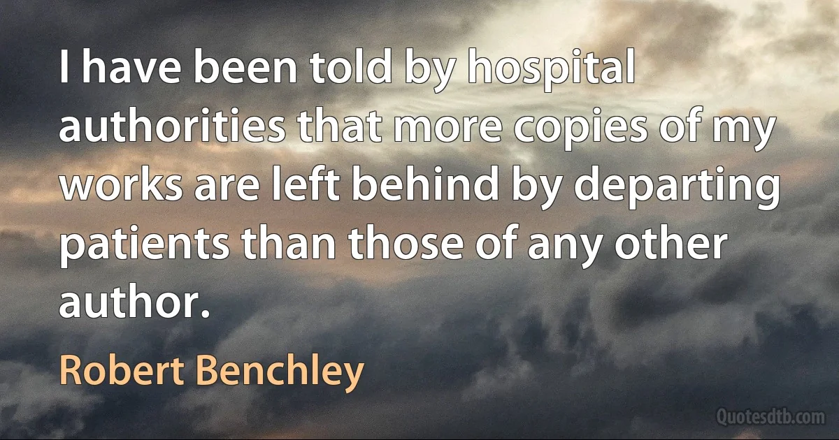 I have been told by hospital authorities that more copies of my works are left behind by departing patients than those of any other author. (Robert Benchley)