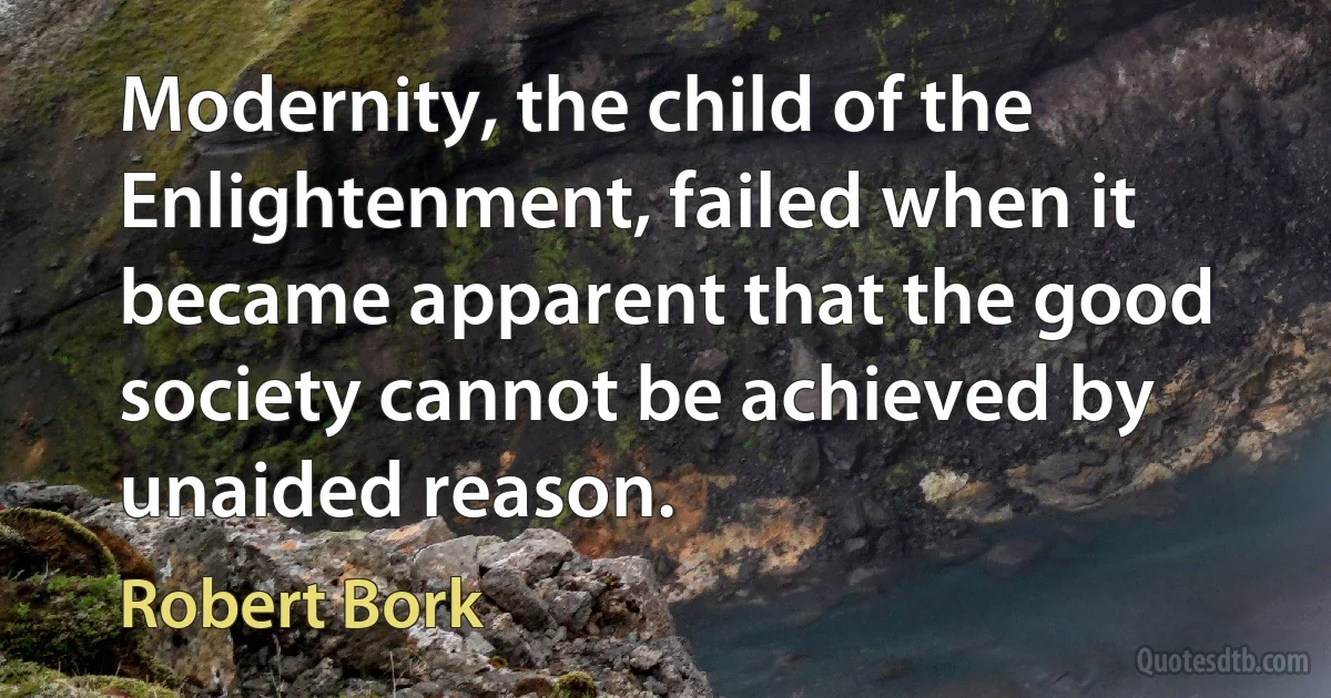 Modernity, the child of the Enlightenment, failed when it became apparent that the good society cannot be achieved by unaided reason. (Robert Bork)