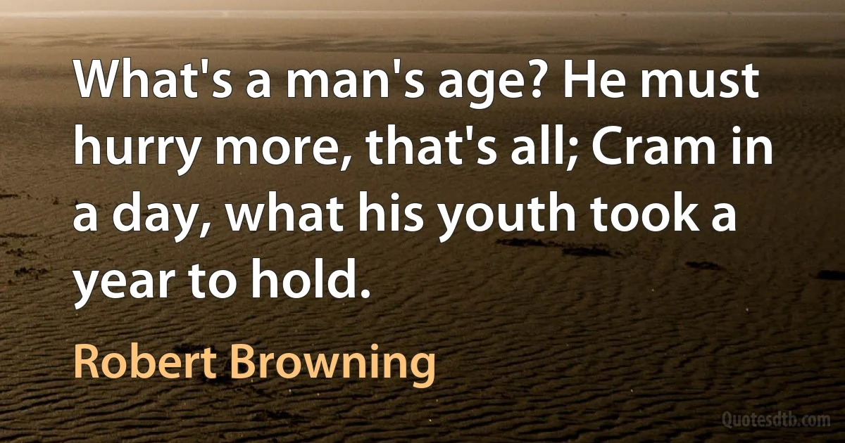 What's a man's age? He must hurry more, that's all; Cram in a day, what his youth took a year to hold. (Robert Browning)