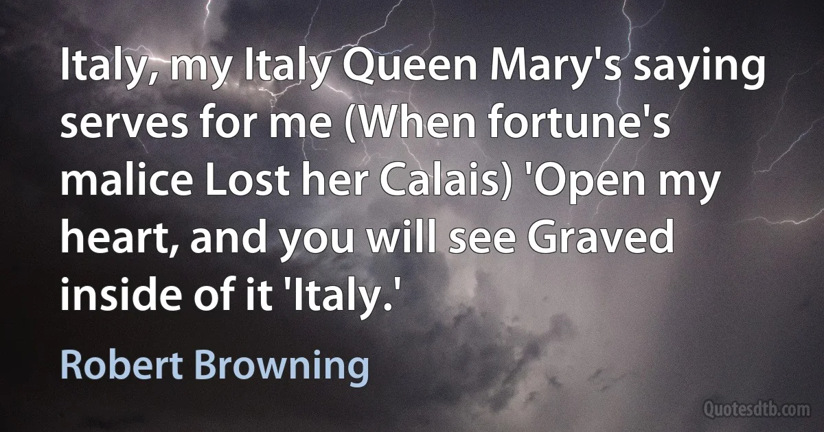 Italy, my Italy Queen Mary's saying serves for me (When fortune's malice Lost her Calais) 'Open my heart, and you will see Graved inside of it 'Italy.' (Robert Browning)