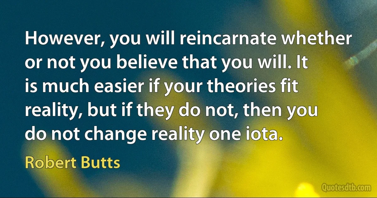 However, you will reincarnate whether or not you believe that you will. It is much easier if your theories fit reality, but if they do not, then you do not change reality one iota. (Robert Butts)