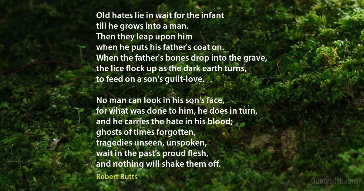 Old hates lie in wait for the infant
till he grows into a man.
Then they leap upon him
when he puts his father's coat on.
When the father's bones drop into the grave,
the lice flock up as the dark earth turns,
to feed on a son's guilt-love.

No man can look in his son's face,
for what was done to him, he does in turn,
and he carries the hate in his blood;
ghosts of times forgotten,
tragedies unseen, unspoken,
wait in the past's proud flesh,
and nothing will shake them off. (Robert Butts)