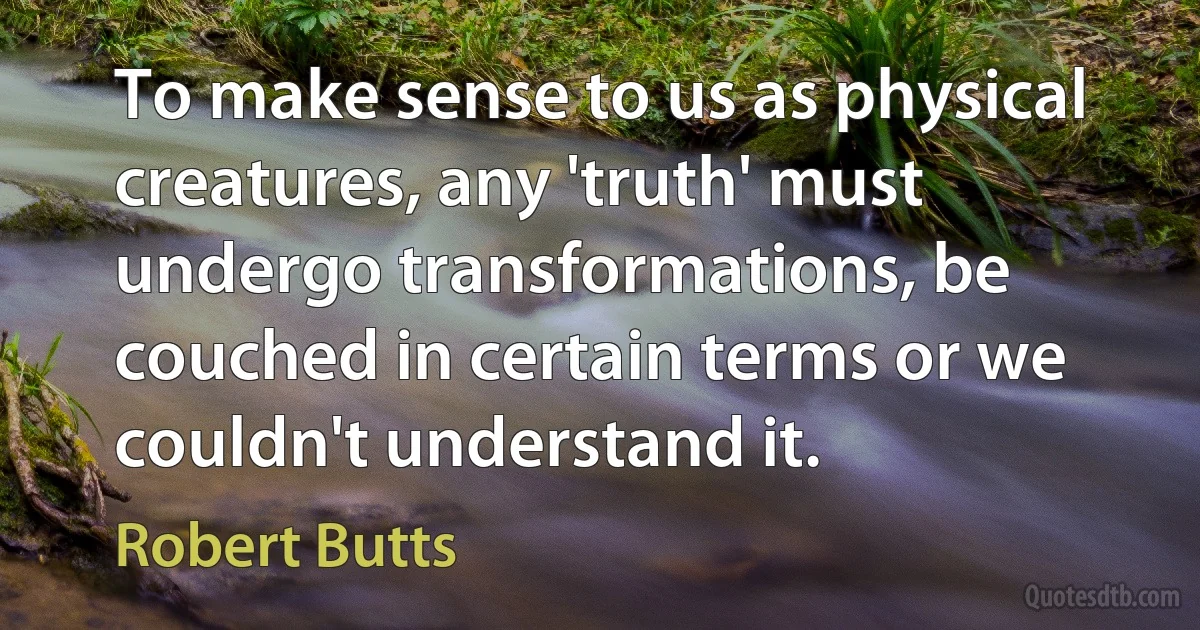 To make sense to us as physical creatures, any 'truth' must undergo transformations, be couched in certain terms or we couldn't understand it. (Robert Butts)