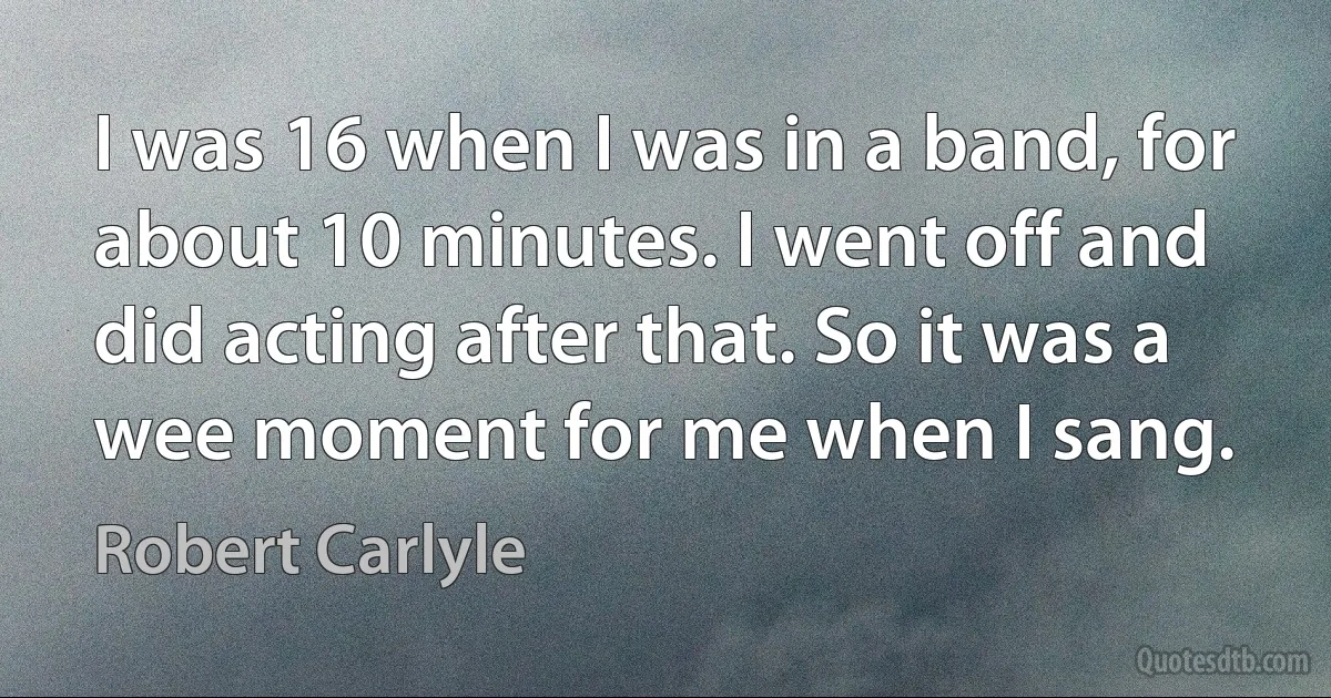 I was 16 when I was in a band, for about 10 minutes. I went off and did acting after that. So it was a wee moment for me when I sang. (Robert Carlyle)