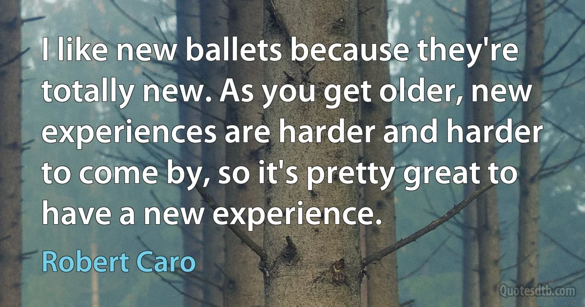 I like new ballets because they're totally new. As you get older, new experiences are harder and harder to come by, so it's pretty great to have a new experience. (Robert Caro)