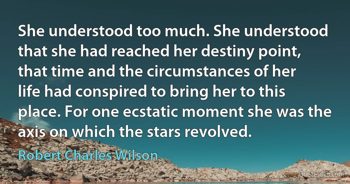 She understood too much. She understood that she had reached her destiny point, that time and the circumstances of her life had conspired to bring her to this place. For one ecstatic moment she was the axis on which the stars revolved. (Robert Charles Wilson)