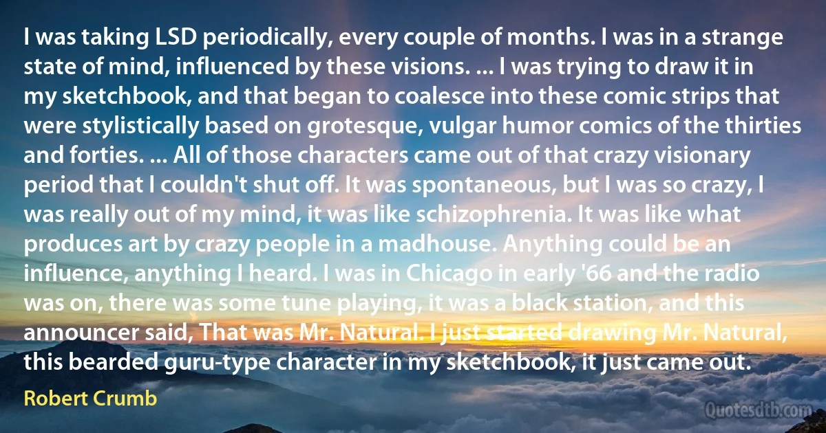 I was taking LSD periodically, every couple of months. I was in a strange state of mind, influenced by these visions. ... I was trying to draw it in my sketchbook, and that began to coalesce into these comic strips that were stylistically based on grotesque, vulgar humor comics of the thirties and forties. ... All of those characters came out of that crazy visionary period that I couldn't shut off. It was spontaneous, but I was so crazy, I was really out of my mind, it was like schizophrenia. It was like what produces art by crazy people in a madhouse. Anything could be an influence, anything I heard. I was in Chicago in early '66 and the radio was on, there was some tune playing, it was a black station, and this announcer said, That was Mr. Natural. I just started drawing Mr. Natural, this bearded guru-type character in my sketchbook, it just came out. (Robert Crumb)