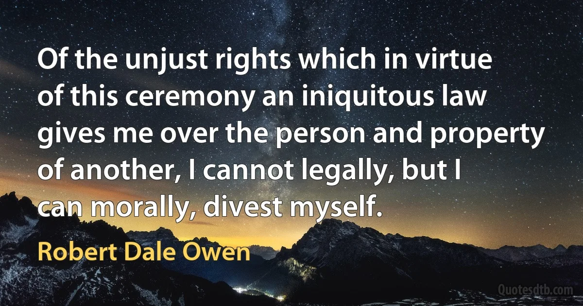 Of the unjust rights which in virtue of this ceremony an iniquitous law gives me over the person and property of another, I cannot legally, but I can morally, divest myself. (Robert Dale Owen)