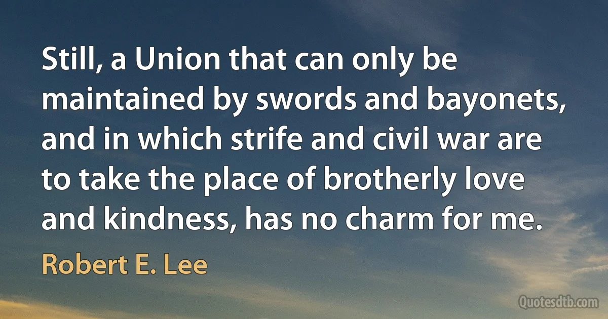 Still, a Union that can only be maintained by swords and bayonets, and in which strife and civil war are to take the place of brotherly love and kindness, has no charm for me. (Robert E. Lee)