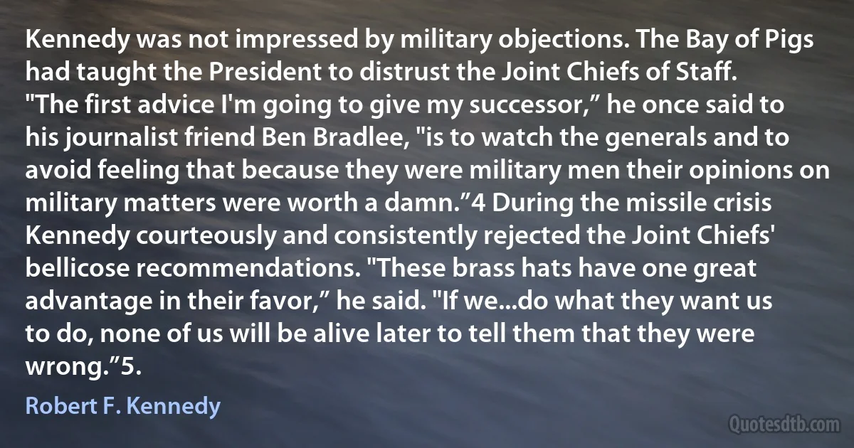 Kennedy was not impressed by military objections. The Bay of Pigs had taught the President to distrust the Joint Chiefs of Staff. "The first advice I'm going to give my successor,” he once said to his journalist friend Ben Bradlee, "is to watch the generals and to avoid feeling that because they were military men their opinions on military matters were worth a damn.”4 During the missile crisis Kennedy courteously and consistently rejected the Joint Chiefs' bellicose recommendations. "These brass hats have one great advantage in their favor,” he said. "If we...do what they want us to do, none of us will be alive later to tell them that they were wrong.”5. (Robert F. Kennedy)